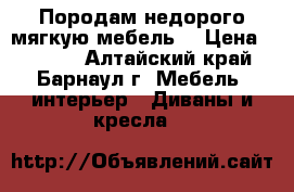 Породам недорого мягкую мебель. › Цена ­ 6 500 - Алтайский край, Барнаул г. Мебель, интерьер » Диваны и кресла   